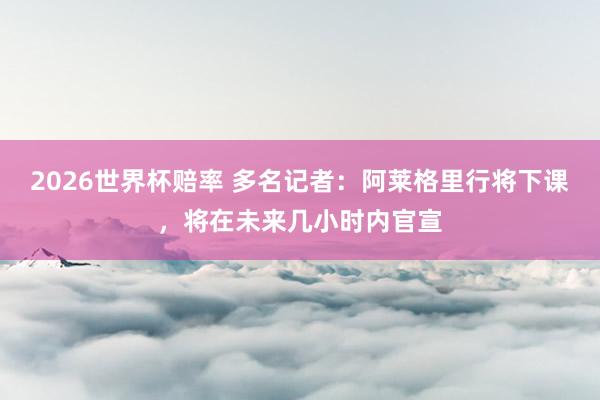 2026世界杯赔率 多名记者：阿莱格里行将下课，将在未来几小时内官宣