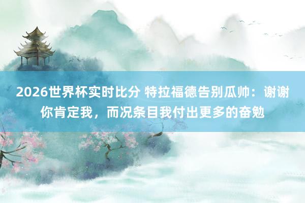 2026世界杯实时比分 特拉福德告别瓜帅：谢谢你肯定我，而况条目我付出更多的奋勉