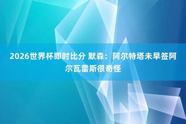 2026世界杯即时比分 默森：阿尔特塔未早签阿尔瓦雷斯很奇怪