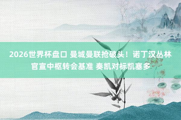 2026世界杯盘口 曼城曼联抢破头！诺丁汉丛林官宣中枢转会基准 奏凯对标凯塞多