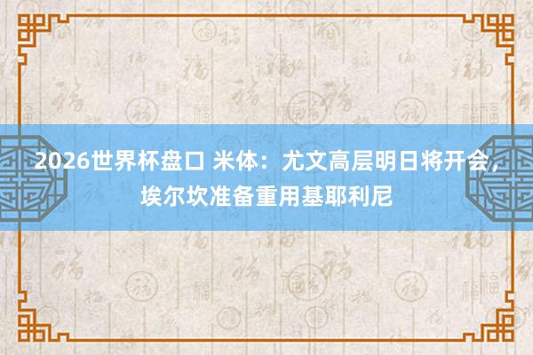 2026世界杯盘口 米体：尤文高层明日将开会，埃尔坎准备重用基耶利尼