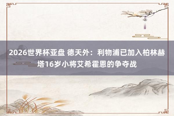 2026世界杯亚盘 德天外：利物浦已加入柏林赫塔16岁小将艾希霍恩的争夺战