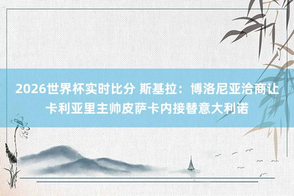 2026世界杯实时比分 斯基拉：博洛尼亚洽商让卡利亚里主帅皮萨卡内接替意大利诺