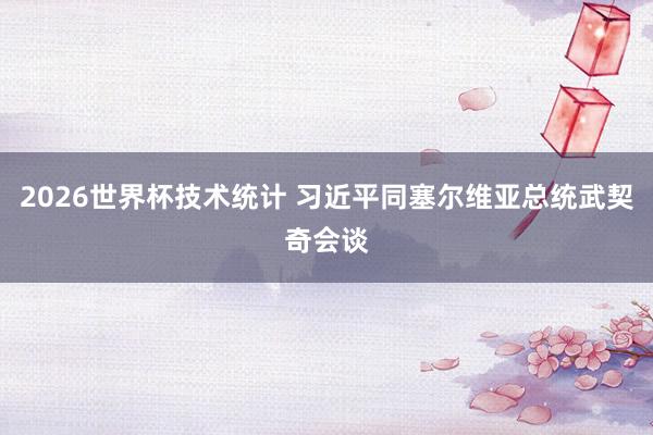 2026世界杯技术统计 习近平同塞尔维亚总统武契奇会谈