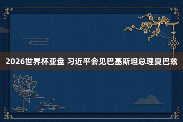2026世界杯亚盘 习近平会见巴基斯坦总理夏巴兹