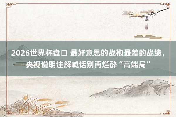 2026世界杯盘口 最好意思的战袍最差的战绩，央视说明注解喊话别再烂醉“高端局”