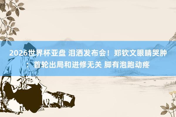 2026世界杯亚盘 泪洒发布会！郑钦文眼睛哭肿：首轮出局和进修无关 脚有泡跑动疼