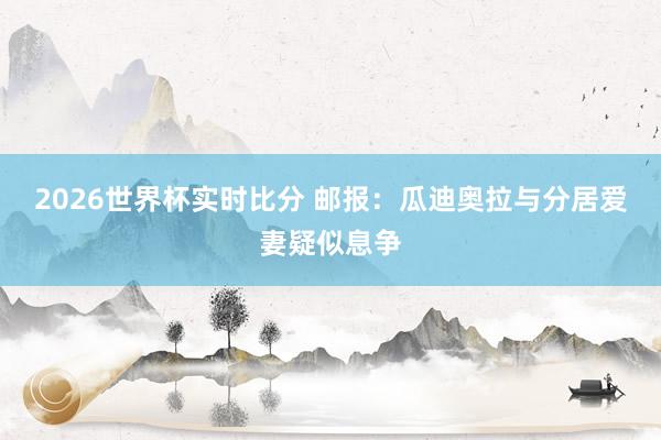 2026世界杯实时比分 邮报：瓜迪奥拉与分居爱妻疑似息争