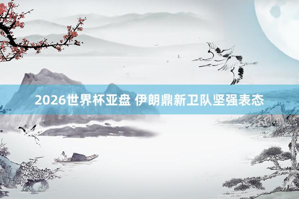 2026世界杯亚盘 伊朗鼎新卫队坚强表态