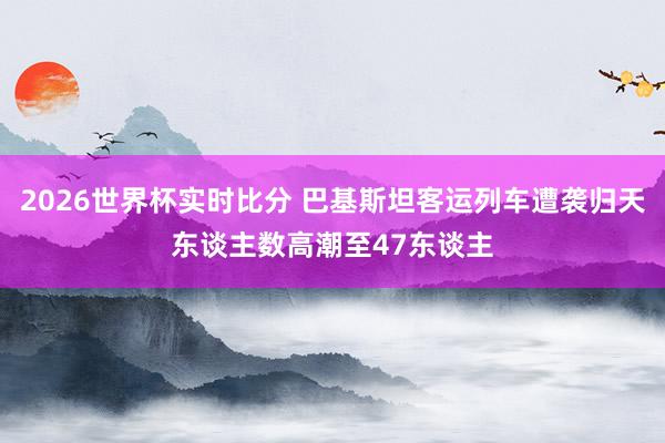 2026世界杯实时比分 巴基斯坦客运列车遭袭归天东谈主数高潮至47东谈主
