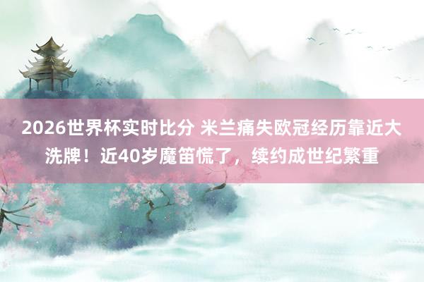2026世界杯实时比分 米兰痛失欧冠经历靠近大洗牌！近40岁魔笛慌了，续约成世纪繁重
