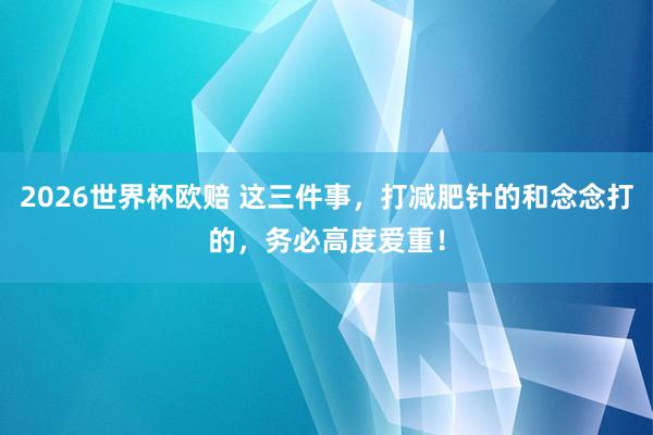 2026世界杯欧赔 这三件事，打减肥针的和念念打的，务必高度爱重！