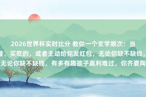 2026世界杯实时比分 教你一个玄学顺次：当你的孩子主动给你买穿着、买吃的，或者主动给你发红包，无论你缺不缺钱，有多有趣孩子赢利难过，你齐要陶然的收下