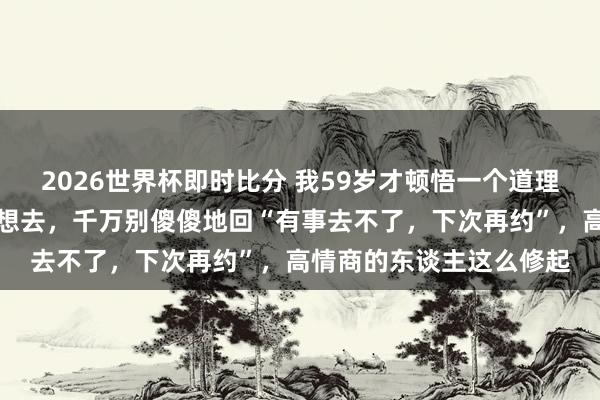 2026世界杯即时比分 我59岁才顿悟一个道理：如若别东谈主宴客不想去，千万别傻傻地回“有事去不了，下次再约”，高情商的东谈主这么修起