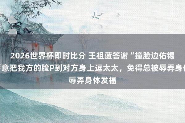 2026世界杯即时比分 王祖蓝答谢“撞脸边佑锡”：蓄意把我方的脸P到对方身上逗太太，免得总被辱弄身体发福