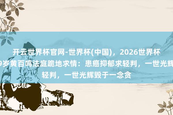 开云世界杯官网-世界杯(中国)，2026世界杯文字直播 79岁黄百鸣法庭跪地求情：患癌抑郁求轻判，一世光辉毁于一念贪