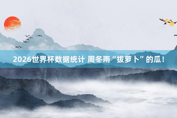 2026世界杯数据统计 周冬雨“拔萝卜”的瓜！