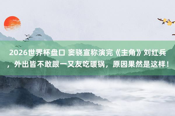 2026世界杯盘口 窦骁宣称演完《主角》刘红兵，外出皆不敢跟一又友吃暖锅，原因果然是这样！