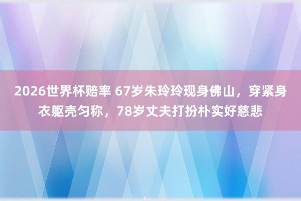 2026世界杯赔率 67岁朱玲玲现身佛山，穿紧身衣躯壳匀称，78岁丈夫打扮朴实好慈悲