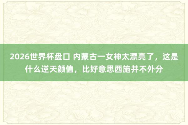 2026世界杯盘口 内蒙古一女神太漂亮了，这是什么逆天颜值，<a href=