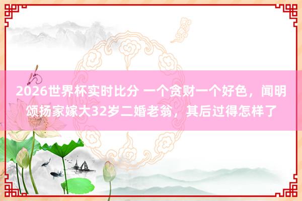 2026世界杯实时比分 一个贪财一个好色，闻明颂扬家嫁大32岁二婚老翁，其后过得怎样了