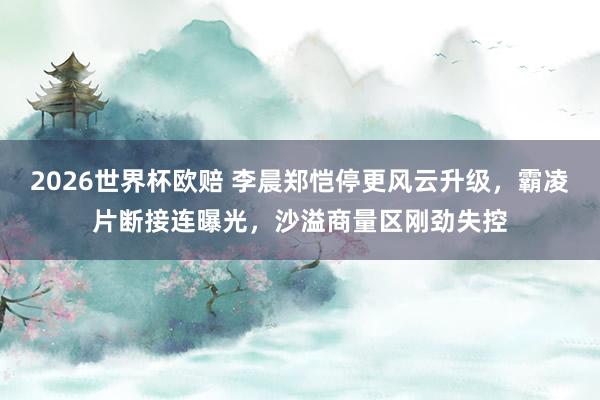 2026世界杯欧赔 李晨郑恺停更风云升级，霸凌片断接连曝光，沙溢商量区刚劲失控