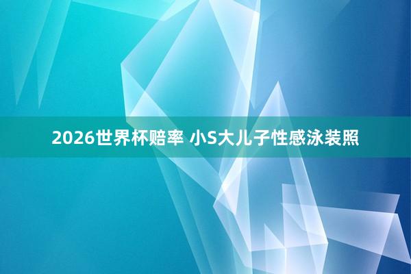2026世界杯赔率 小S大儿子性感泳装照