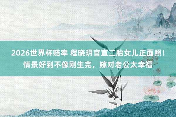 2026世界杯赔率 程晓玥官宣二胎女儿正面照！情景好到不像刚生完，嫁对老公太幸福
