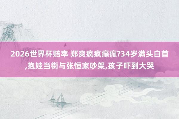 2026世界杯赔率 郑爽疯疯癫癫?34岁满头白首，抱娃当街与张恒家吵架，孩子吓到大哭