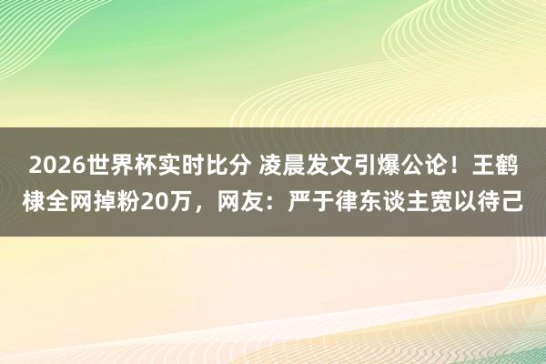 2026世界杯实时比分 凌晨发文引爆公论！王鹤棣全网掉粉20万，网友：严于律东谈主宽以待己