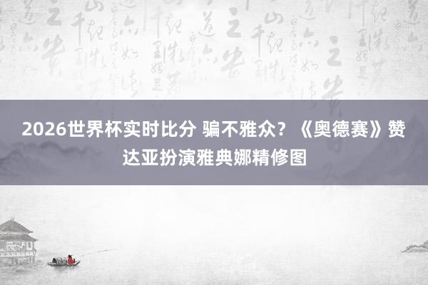 2026世界杯实时比分 骗不雅众？《奥德赛》赞达亚扮演雅典娜精修图