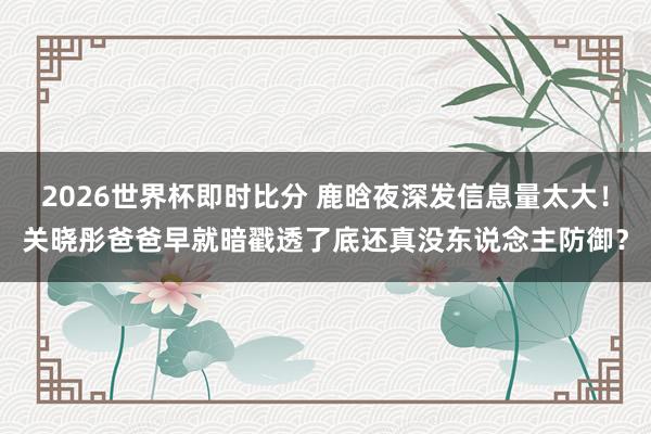 2026世界杯即时比分 鹿晗夜深发信息量太大！关晓彤爸爸早就暗戳透了底还真没东说念主防御？