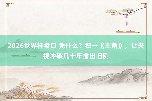 2026世界杯盘口 凭什么？独一《主角》，让央视冲破几十年播出旧例