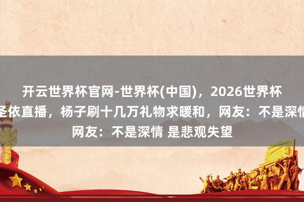 开云世界杯官网-世界杯(中国)，2026世界杯文字直播 黄圣依直播，杨子刷十几万礼物求暖和，网友：不是深情 是悲观失望