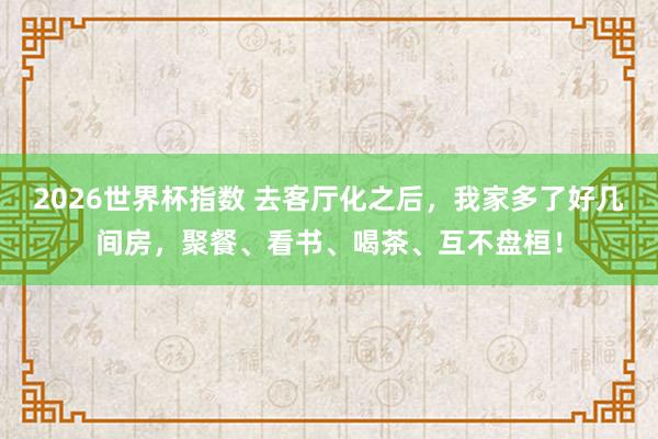 2026世界杯指数 去客厅化之后，我家多了好几间房，聚餐、看书、喝茶、互不盘桓！