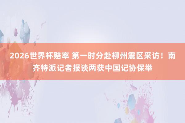 2026世界杯赔率 第一时分赴柳州震区采访！南齐特派记者报谈两获中国记协保举