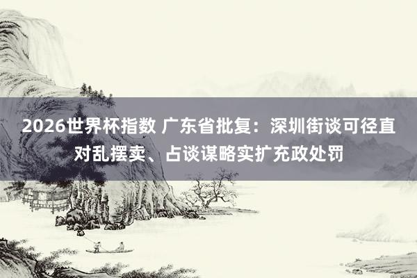 2026世界杯指数 广东省批复：深圳街谈可径直对乱摆卖、占谈谋略实扩充政处罚