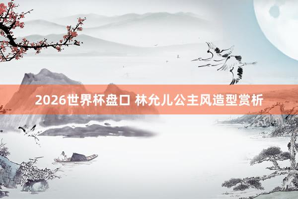 2026世界杯盘口 林允儿公主风造型赏析