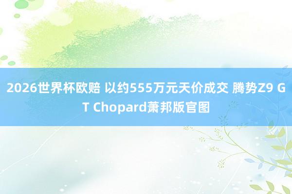 2026世界杯欧赔 以约555万元天价成交 腾势Z9 GT Chopard萧邦版官图
