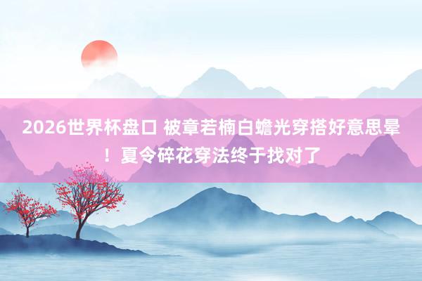 2026世界杯盘口 被章若楠白蟾光穿搭好意思晕！夏令碎花穿法终于找对了
