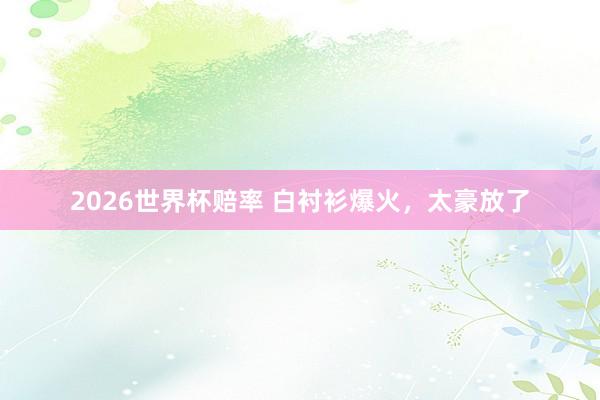 2026世界杯赔率 白衬衫爆火，太豪放了