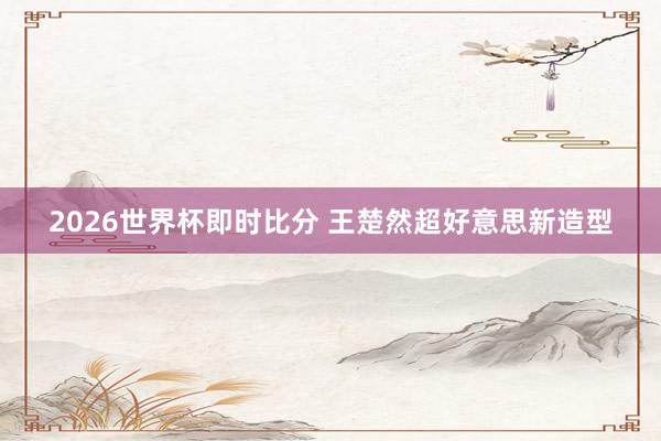2026世界杯即时比分 王楚然超好意思新造型