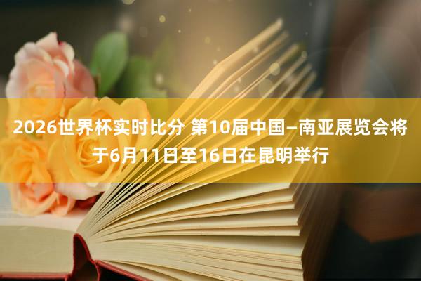 2026世界杯实时比分 第10届中国—南亚展览会将于6月11日至16日在昆明举行