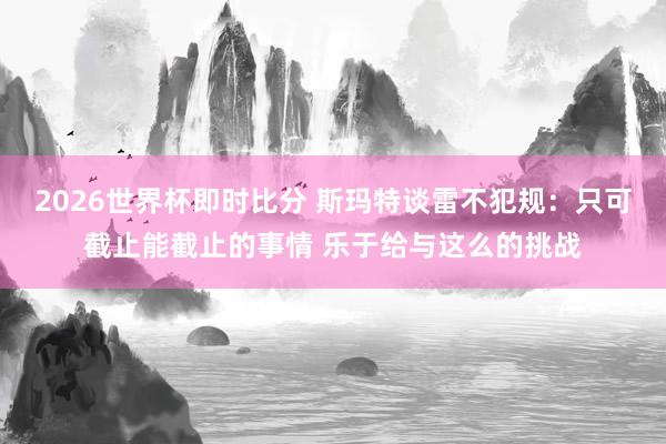 2026世界杯即时比分 斯玛特谈雷不犯规：只可截止能截止的事情 乐于给与这么的挑战