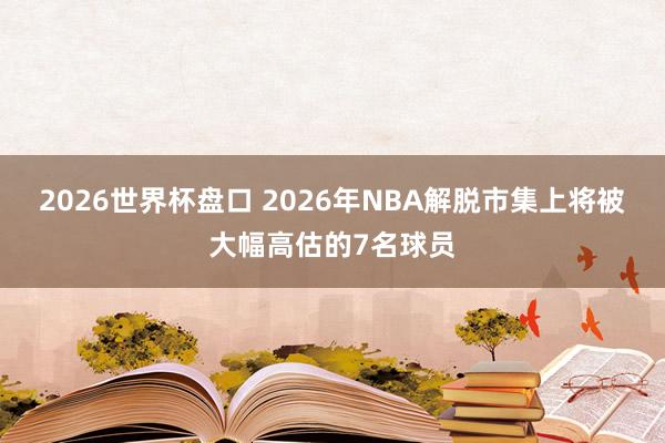 2026世界杯盘口 2026年NBA解脱市集上将被大幅高估的7名球员