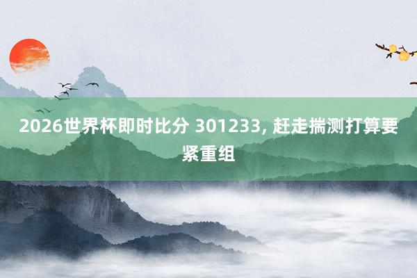 2026世界杯即时比分 301233， 赶走揣测打算要紧重组