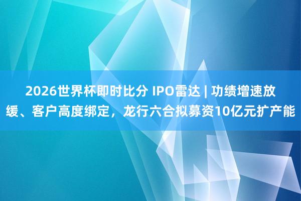 2026世界杯即时比分 IPO雷达 | 功绩增速放缓、客户高度绑定，龙行六合拟募资10亿元扩产能