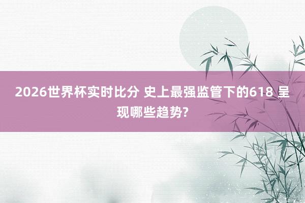 2026世界杯实时比分 史上最强监管下的618 呈现哪些趋势?