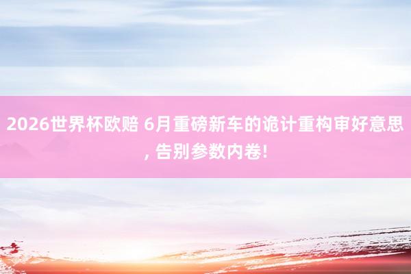 2026世界杯欧赔 6月重磅新车的诡计重构审好意思， 告别参数内卷!