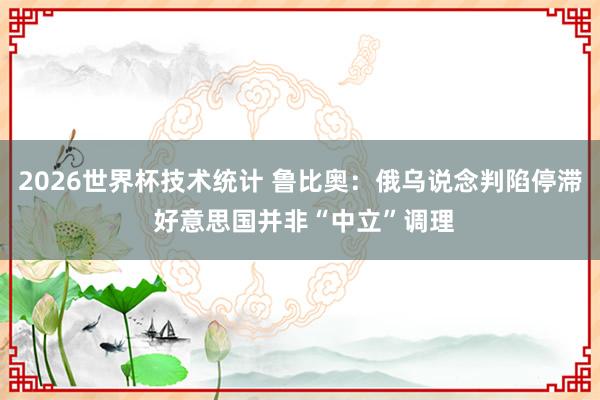2026世界杯技术统计 鲁比奥：俄乌说念判陷停滞 好意思国并非“中立”调理
